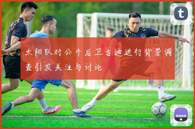 太阳队对公牛后卫吉迪进行背景调查引发关注与讨论