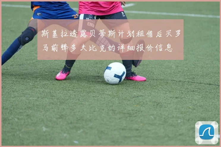 斯基拉透露贝蒂斯计划租借后买罗马前锋多夫比克的详细报价信息