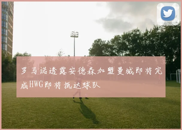 罗马诺透露安德森加盟曼城即将完成HWG即将抵达球队