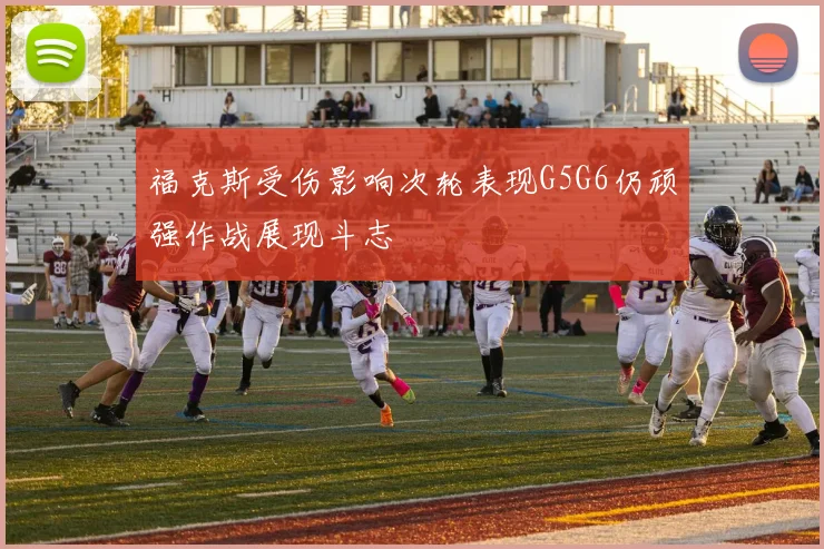 福克斯受伤影响次轮表现G5G6仍顽强作战展现斗志