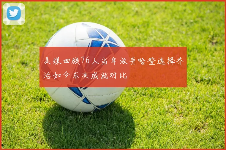 美媒回顾76人当年放弃哈登选择乔治如今东决成就对比