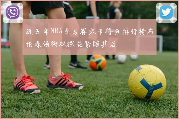 近五年NBA季后赛末节得分排行榜布伦森领衔双探花紧随其后