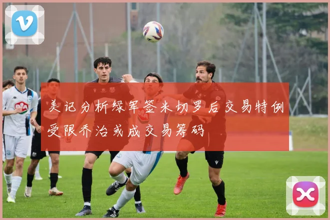 美记分析绿军签米切罗后交易特例受限乔治或成交易筹码