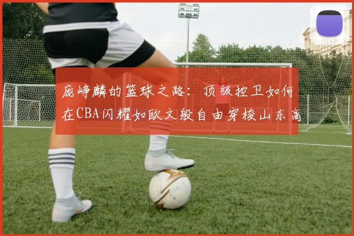 庞峥麟的篮球之路：顶级控卫如何在CBA闪耀如欧文般自由穿梭山东高速