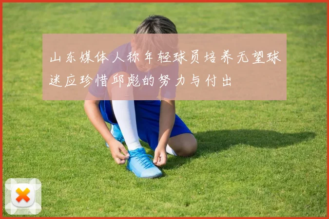 山东媒体人称年轻球员培养无望球迷应珍惜邱彪的努力与付出