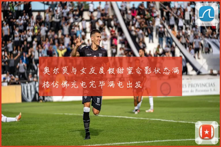 奥尔莫与女友度假甜蜜合影状态满格仿佛充电完毕满电出发