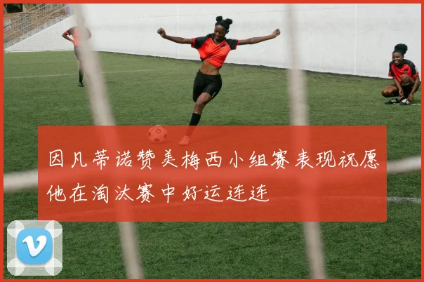 因凡蒂诺赞美梅西小组赛表现祝愿他在淘汰赛中好运连连