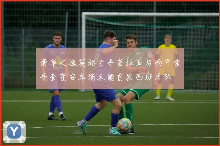 奢华之选英超金手套拉亚与西甲金手套霍安本场未能首发西班牙队