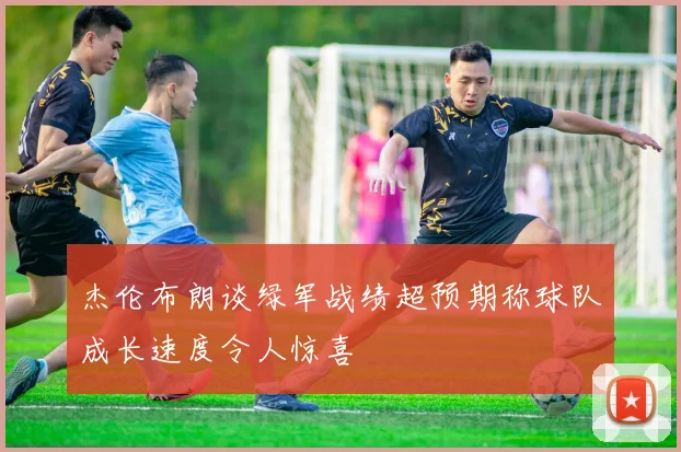 杰伦布朗谈绿军战绩超预期称球队成长速度令人惊喜