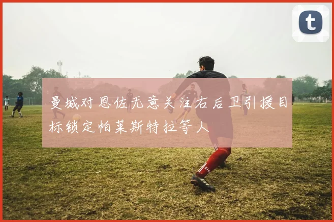 曼城对恩佐无意关注右后卫引援目标锁定帕莱斯特拉等人