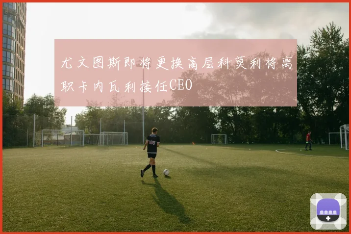 尤文图斯即将更换高层科莫利将离职卡内瓦利接任CEO