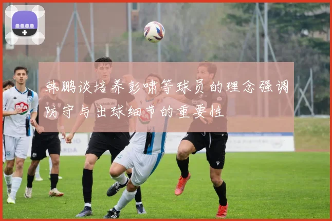 韩鹏谈培养彭啸等球员的理念强调防守与出球细节的重要性