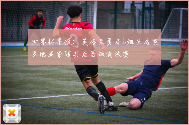 世界杯早报：英格兰勇夺L组头名克罗地亚紧随其后晋级淘汰赛