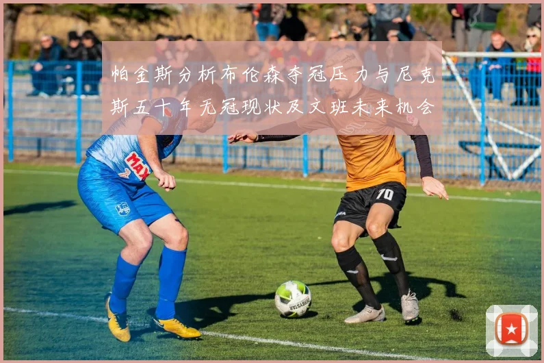 帕金斯分析布伦森夺冠压力与尼克斯五十年无冠现状及文班未来机会