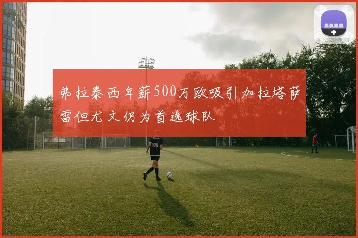 弗拉泰西年薪500万欧吸引加拉塔萨雷但尤文仍为首选球队