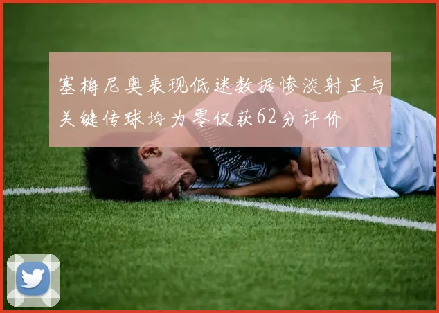 塞梅尼奥表现低迷数据惨淡射正与关键传球均为零仅获62分评价