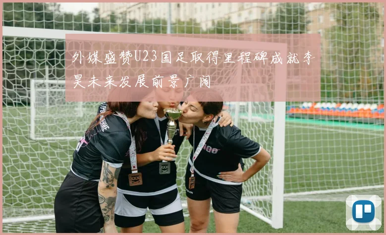 外媒盛赞U23国足取得里程碑成就李昊未来发展前景广阔