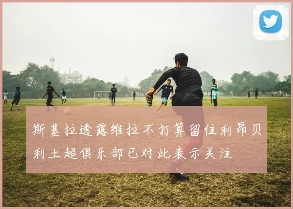 斯基拉透露维拉不打算留住利昂贝利土超俱乐部已对此表示关注