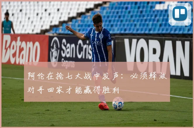阿伦在抢七大战中发声：必须释放对手回家才能赢得胜利
