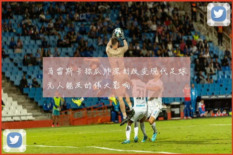 马雷斯卡称瓜帅深刻改变现代足球无人能及的伟大影响